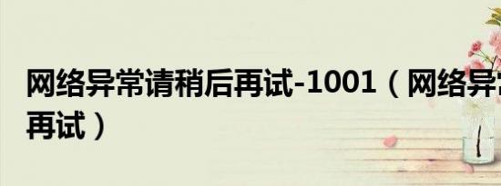 网络异常请稍后再试-1001（网络异常请稍后再试）