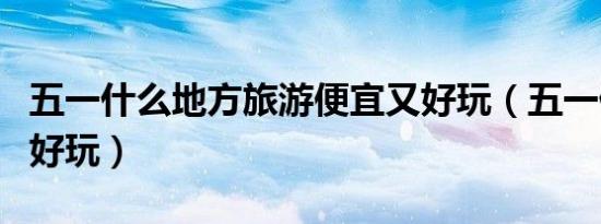 五一什么地方旅游便宜又好玩（五一什么地方好玩）