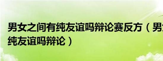 男女之间有纯友谊吗辩论赛反方（男女之间有纯友谊吗辩论）