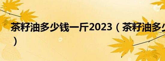 茶籽油多少钱一斤2023（茶籽油多少钱一斤）
