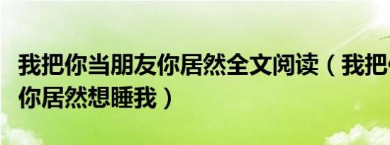 我把你当朋友你居然全文阅读（我把你当朋友你居然想睡我）