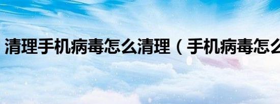清理手机病毒怎么清理（手机病毒怎么清理）