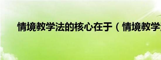 情境教学法的核心在于（情境教学法）