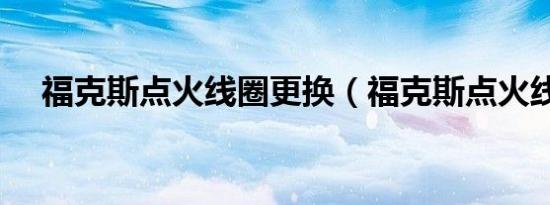 福克斯点火线圈更换（福克斯点火线圈）