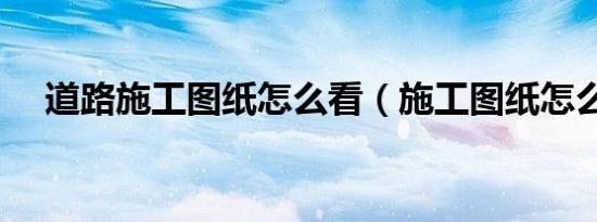 道路施工图纸怎么看（施工图纸怎么看）