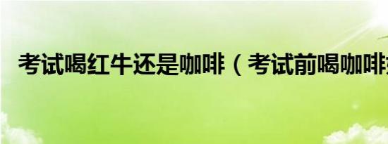 考试喝红牛还是咖啡（考试前喝咖啡好吗）
