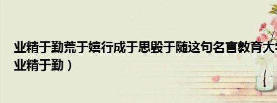 业精于勤荒于嬉行成于思毁于随这句名言教育大学路上要（业精于勤）