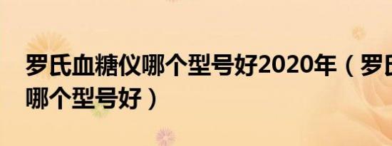 罗氏血糖仪哪个型号好2020年（罗氏血糖仪哪个型号好）