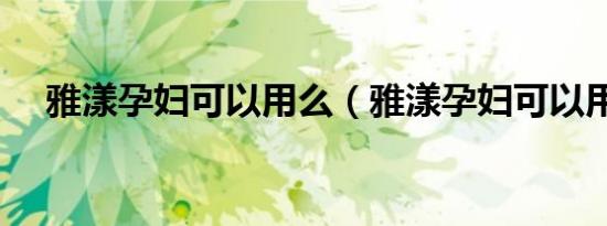 雅漾孕妇可以用么（雅漾孕妇可以用吗）