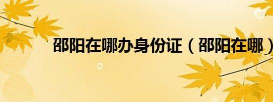 邵阳在哪办身份证（邵阳在哪）