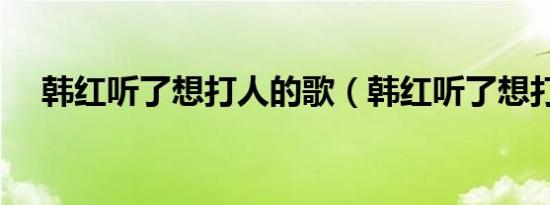 韩红听了想打人的歌（韩红听了想打人）