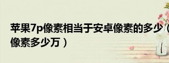 苹果7p像素相当于安卓像素的多少（苹果7p像素多少万）