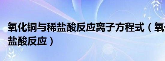 氧化铜与稀盐酸反应离子方程式（氧化铜与稀盐酸反应）
