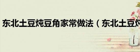 东北土豆炖豆角家常做法（东北土豆炖豆角）