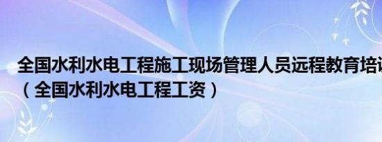 全国水利水电工程施工现场管理人员远程教育培训操作手册（全国水利水电工程工资）