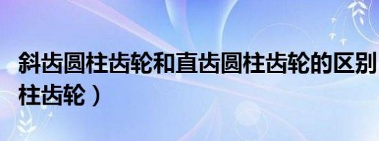 斜齿圆柱齿轮和直齿圆柱齿轮的区别（斜齿圆柱齿轮）