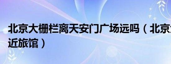 北京大栅栏离天安门广场远吗（北京大栅栏附近旅馆）