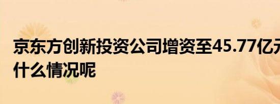 京东方创新投资公司增资至45.77亿元 具体是什么情况呢
