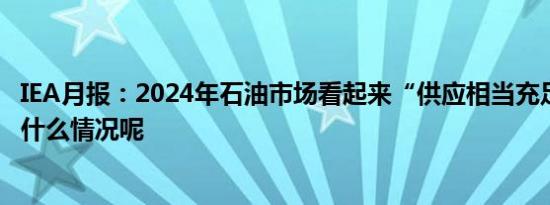 IEA月报：2024年石油市场看起来“供应相当充足” 具体是什么情况呢