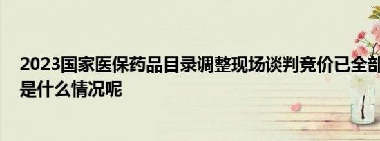 2023国家医保药品目录调整现场谈判竞价已全部结束 具体是什么情况呢