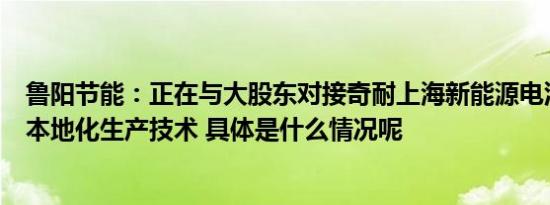 鲁阳节能：正在与大股东对接奇耐上海新能源电池纤维纸的本地化生产技术 具体是什么情况呢