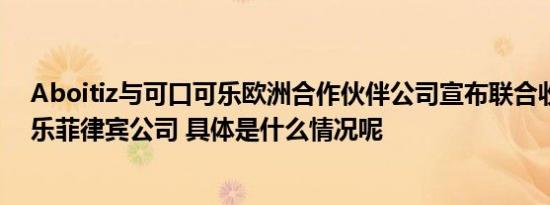 Aboitiz与可口可乐欧洲合作伙伴公司宣布联合收购可口可乐菲律宾公司 具体是什么情况呢