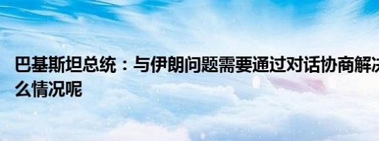 巴基斯坦总统：与伊朗问题需要通过对话协商解决 具体是什么情况呢