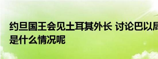 约旦国王会见土耳其外长 讨论巴以局势 具体是什么情况呢