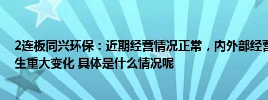 2连板同兴环保：近期经营情况正常，内外部经营环境未发生重大变化 具体是什么情况呢