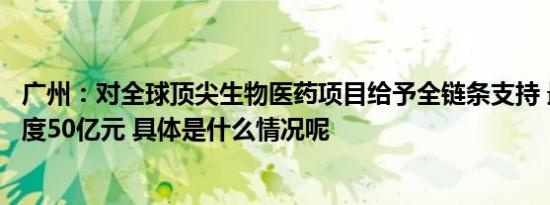广州：对全球顶尖生物医药项目给予全链条支持 最高支持额度50亿元 具体是什么情况呢