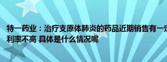 特一药业：治疗支原体肺炎的药品近期销售有一定增长 但毛利率不高 具体是什么情况呢