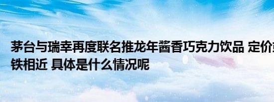 茅台与瑞幸再度联名推龙年酱香巧克力饮品 定价或与酱香拿铁相近 具体是什么情况呢