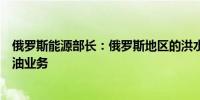 俄罗斯能源部长：俄罗斯地区的洪水不会影响石油产量和炼油业务