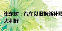 崔东树：汽车以旧换新补贴实施细则发布是重大利好