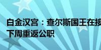 白金汉宫：查尔斯国王在接受癌症治疗后将于下周重返公职