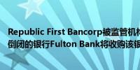Republic First Bancorp被监管机构关闭成为美国今年首家倒闭的银行Fulton Bank将收购该银行的资产