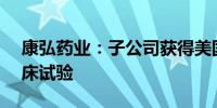 康弘药业：子公司获得美国FDA准许开展临床试验