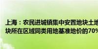 上海：农民进城镇集中安置地块土地出让起始价 按拟出让地块所在区域同类用地基准地价的70%确定