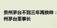 贵州茅台不到三年再换帅：张德芹被推荐为贵州茅台董事长
