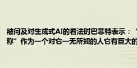 被问及对生成式AI的看法时巴菲特表示：“我对人工智能一无所知”并称”作为一个对它一无所知的人它有巨大的好处和巨大的危害潜力”