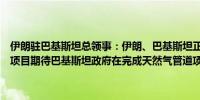 伊朗驻巴基斯坦总领事：伊朗、巴基斯坦正在考虑如何完成天然气管道项目期待巴基斯坦政府在完成天然气管道项目上展现政治决心