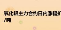 氧化铝主力合约日内涨幅扩大至2%报3801元/吨