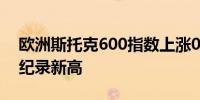 欧洲斯托克600指数上涨0.9%有望创下收盘纪录新高