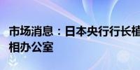 市场消息：日本央行行长植田和男访问日本首相办公室