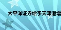 太平洋证券给予天津港增持的初始评级