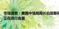 市场消息：美国中情局局长伯恩斯和以色列总理内塔尼亚胡正在进行会面