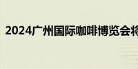 2024广州国际咖啡博览会将于5月16日揭幕