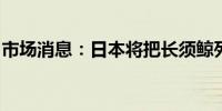 市场消息：日本将把长须鲸列入商业捕鲸名单