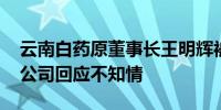云南白药原董事长王明辉被曝已被带走调查 公司回应不知情