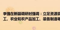 李强在新疆调研时强调：立足资源禀赋 大力发展能源、煤化工、农业和农产品加工、装备制造等特色优势产业